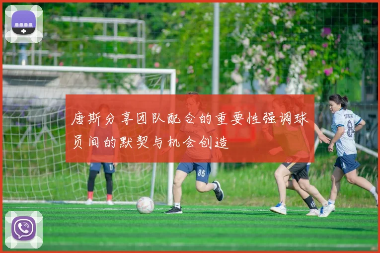 唐斯分享团队配合的重要性强调球员间的默契与机会创造