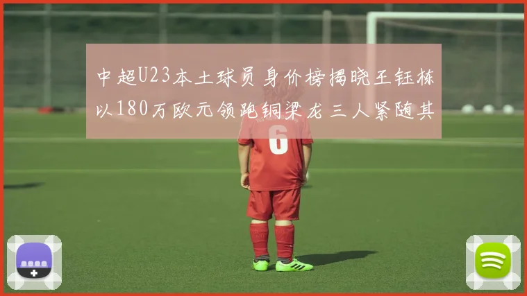 中超U23本土球员身价榜揭晓王钰栋以180万欧元领跑铜梁龙三人紧随其后