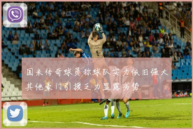 国米传奇球员称球队实力依旧强大其他豪门引援乏力显露劣势