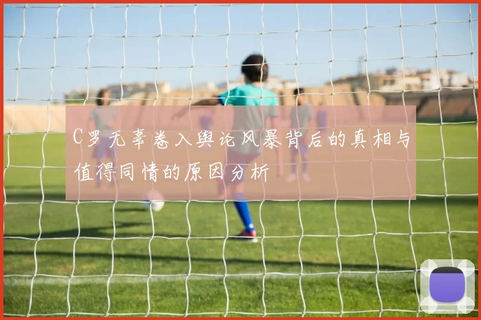 C罗无辜卷入舆论风暴背后的真相与值得同情的原因分析