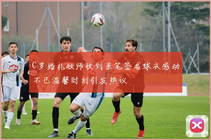C罗婚礼牧师收到亲笔签名球衣感动不已温馨时刻引发热议