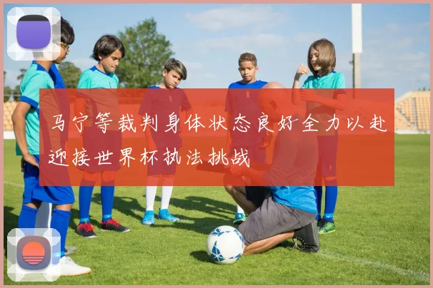 马宁等裁判身体状态良好全力以赴迎接世界杯执法挑战