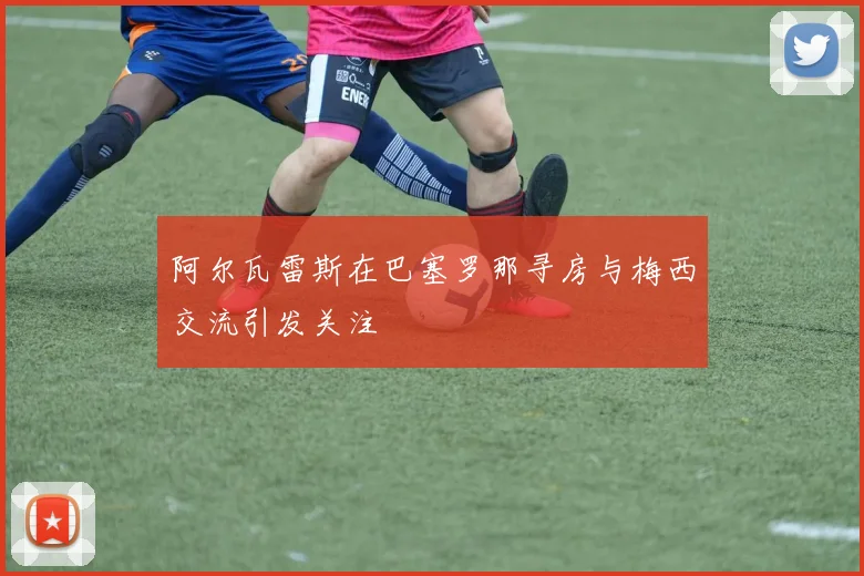 阿尔瓦雷斯在巴塞罗那寻房与梅西交流引发关注