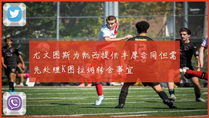 尤文图斯为凯西提供丰厚合同但需先处理K图拉姆转会事宜