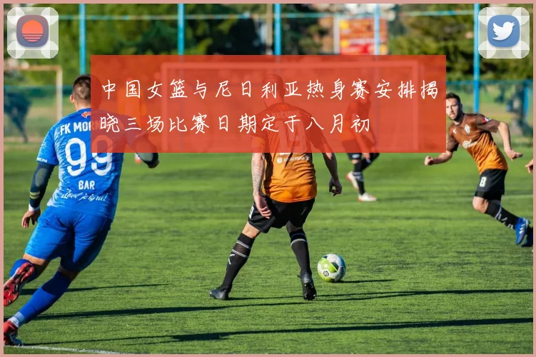 中国女篮与尼日利亚热身赛安排揭晓三场比赛日期定于八月初