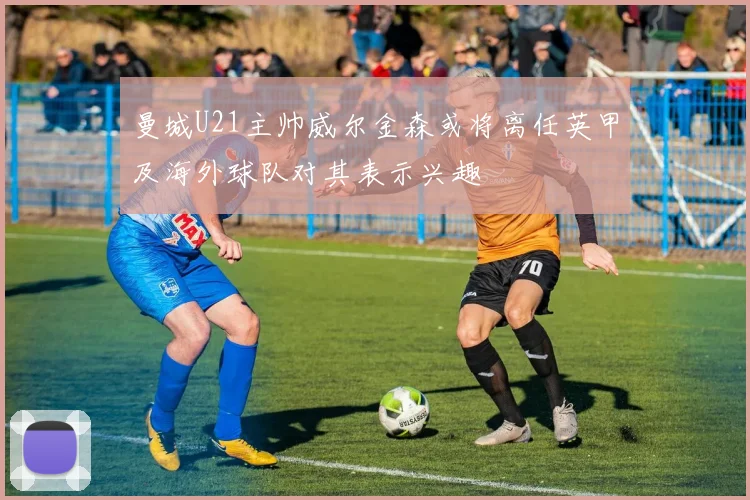 曼城U21主帅威尔金森或将离任英甲及海外球队对其表示兴趣
