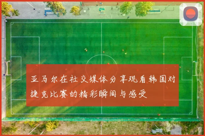 亚马尔在社交媒体分享观看韩国对捷克比赛的精彩瞬间与感受