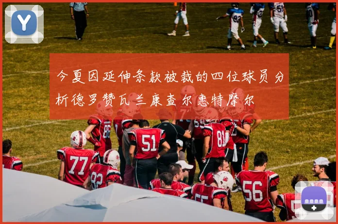 今夏因延伸条款被裁的四位球员分析德罗赞瓦兰康查尔惠特摩尔